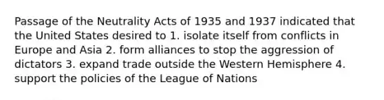 Passage of the Neutrality Acts of 1935 and 1937 indicated that the United States desired to 1. isolate itself from conflicts in Europe and Asia 2. form alliances to stop the aggression of dictators 3. expand trade outside the Western Hemisphere 4. support the policies of the League of Nations