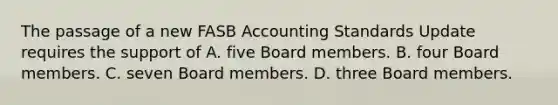 The passage of a new FASB Accounting Standards Update requires the support of A. five Board members. B. four Board members. C. seven Board members. D. three Board members.