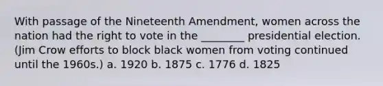 With passage of the Nineteenth Amendment, women across the nation had the right to vote in the ________ presidential election. (Jim Crow efforts to block black women from voting continued until the 1960s.) a. 1920 b. 1875 c. 1776 d. 1825