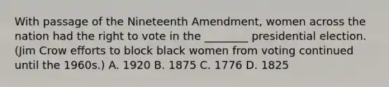 With passage of the Nineteenth Amendment, women across the nation had <a href='https://www.questionai.com/knowledge/kr9tEqZQot-the-right-to-vote' class='anchor-knowledge'>the right to vote</a> in the ________ presidential election. (Jim Crow efforts to block black women from voting continued until the 1960s.) A. 1920 B. 1875 C. 1776 D. 1825