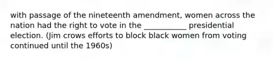 with passage of the nineteenth amendment, women across the nation had the right to vote in the ___________ presidential election. (Jim crows efforts to block black women from voting continued until the 1960s)