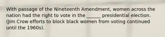 With passage of the Nineteenth Amendment, women across the nation had <a href='https://www.questionai.com/knowledge/kr9tEqZQot-the-right-to-vote' class='anchor-knowledge'>the right to vote</a> in the ______ presidential election. (Jim Crow efforts to block black women from voting continued until the 1960s).