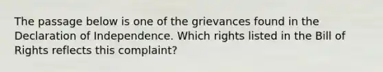 The passage below is one of the grievances found in the Declaration of Independence. Which rights listed in the Bill of Rights reflects this complaint?