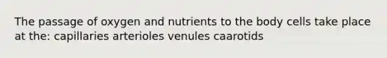 The passage of oxygen and nutrients to the body cells take place at the: capillaries arterioles venules caarotids