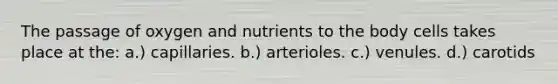 The passage of oxygen and nutrients to the body cells takes place at the: a.) capillaries. b.) arterioles. c.) venules. d.) carotids