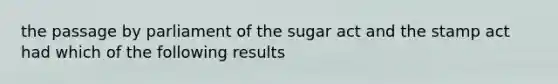 the passage by parliament of the sugar act and the stamp act had which of the following results