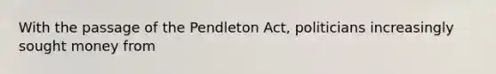 With the passage of the Pendleton Act, politicians increasingly sought money from