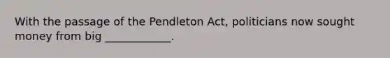 With the passage of the Pendleton Act, politicians now sought money from big ____________.