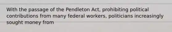 With the passage of the Pendleton Act, prohibiting political contributions from many federal workers, politicians increasingly sought money from