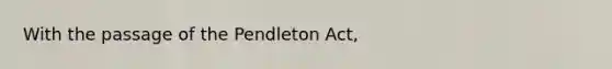 With the passage of the Pendleton Act,