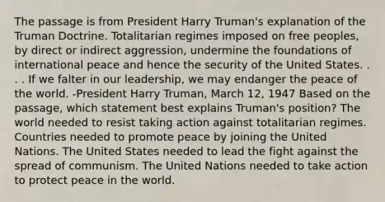 The passage is from President Harry Truman's explanation of the Truman Doctrine. Totalitarian regimes imposed on free peoples, by direct or indirect aggression, undermine the foundations of international peace and hence the security of the United States. . . . If we falter in our leadership, we may endanger the peace of the world. -President Harry Truman, March 12, 1947 Based on the passage, which statement best explains Truman's position? The world needed to resist taking action against totalitarian regimes. Countries needed to promote peace by joining the United Nations. The United States needed to lead the fight against the spread of communism. The United Nations needed to take action to protect peace in the world.