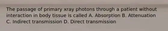 The passage of primary xray photons through a patient without interaction in body tissue is called A. Absorption B. Attenuation C. Indirect transmission D. Direct transmission