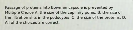 Passage of proteins into Bowman capsule is prevented by Multiple Choice A. the size of the capillary pores. B. the size of the filtration slits in the podocytes. C. the size of the proteins. D. All of the choices are correct.