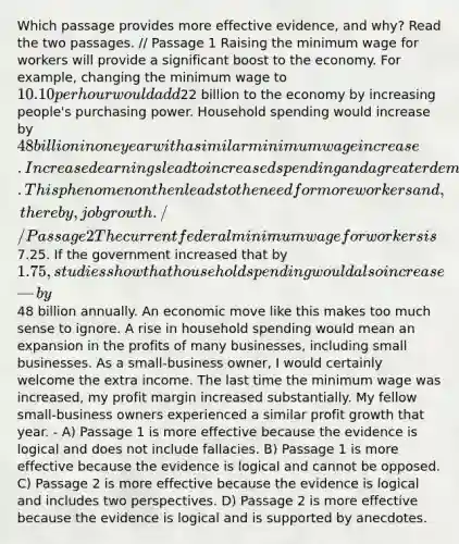 Which passage provides more effective evidence, and why? Read the two passages. // Passage 1 Raising the minimum wage for workers will provide a significant boost to the economy. For example, changing the minimum wage to 10.10 per hour would add22 billion to the economy by increasing people's purchasing power. Household spending would increase by 48 billion in one year with a similar minimum wage increase. Increased earnings lead to increased spending and a greater demand for products and services. This phenomenon then leads to the need for more workers and, thereby, job growth. // Passage 2 The current federal minimum wage for workers is7.25. If the government increased that by 1.75, studies show that household spending would also increase—by48 billion annually. An economic move like this makes too much sense to ignore. A rise in household spending would mean an expansion in the profits of many businesses, including small businesses. As a small-business owner, I would certainly welcome the extra income. The last time the minimum wage was increased, my profit margin increased substantially. My fellow small-business owners experienced a similar profit growth that year. - A) Passage 1 is more effective because the evidence is logical and does not include fallacies. B) Passage 1 is more effective because the evidence is logical and cannot be opposed. C) Passage 2 is more effective because the evidence is logical and includes two perspectives. D) Passage 2 is more effective because the evidence is logical and is supported by anecdotes.