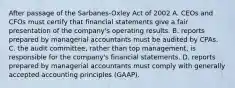 After passage of the Sarbanes-Oxley Act of 2002 A. CEOs and CFOs must certify that financial statements give a fair presentation of the company's operating results. B. reports prepared by managerial accountants must be audited by CPAs. C. the audit committee, rather than top management, is responsible for the company's financial statements. D. reports prepared by managerial accountants must comply with generally accepted accounting principles (GAAP).