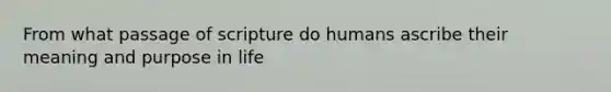 From what passage of scripture do humans ascribe their meaning and purpose in life