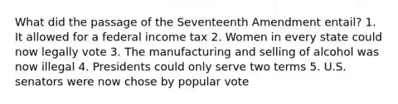 What did the passage of the Seventeenth Amendment entail? 1. It allowed for a federal income tax 2. Women in every state could now legally vote 3. The manufacturing and selling of alcohol was now illegal 4. Presidents could only serve two terms 5. U.S. senators were now chose by popular vote