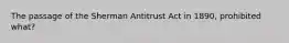 The passage of the Sherman Antitrust Act in 1890, prohibited what?