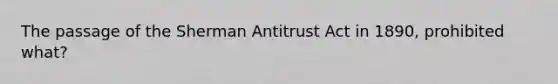 The passage of the Sherman Antitrust Act in 1890, prohibited what?