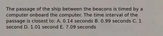 The passage of the ship between the beacons is timed by a computer onboard the computer. The time interval of the passage is closest to: A. 0.14 seconds B. 0.99 seconds C. 1 second D. 1.01 second E. 7.09 seconds