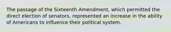 The passage of the Sixteenth Amendment, which permitted the direct election of senators, represented an increase in the ability of Americans to influence their political system.