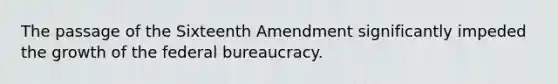 The passage of the Sixteenth Amendment significantly impeded the growth of the federal bureaucracy.