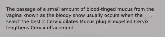 The passage of a small amount of blood-tinged mucus from the vagina known as the bloody show usually occurs when the ___. select the best 2 Cervix dilates Mucus plug is expelled Cervix lengthens Cervix effacement