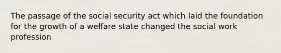 The passage of the social security act which laid the foundation for the growth of a welfare state changed the social work profession