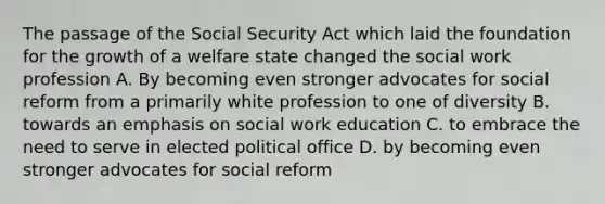 The passage of the Social Security Act which laid the foundation for the growth of a welfare state changed the social work profession A. By becoming even stronger advocates for social reform from a primarily white profession to one of diversity B. towards an emphasis on social work education C. to embrace the need to serve in elected political office D. by becoming even stronger advocates for social reform