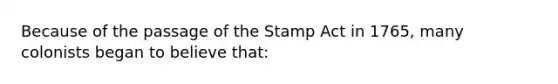 Because of the passage of the Stamp Act in 1765, many colonists began to believe that: