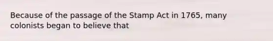 Because of the passage of the Stamp Act in 1765, many colonists began to believe that