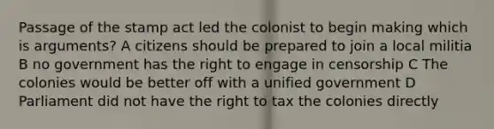 Passage of the stamp act led the colonist to begin making which is arguments? A citizens should be prepared to join a local militia B no government has the right to engage in censorship C The colonies would be better off with a unified government D Parliament did not have the right to tax the colonies directly