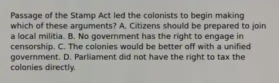 Passage of the Stamp Act led the colonists to begin making which of these arguments? A. Citizens should be prepared to join a local militia. B. No government has the right to engage in censorship. C. The colonies would be better off with a unified government. D. Parliament did not have the right to tax the colonies directly.