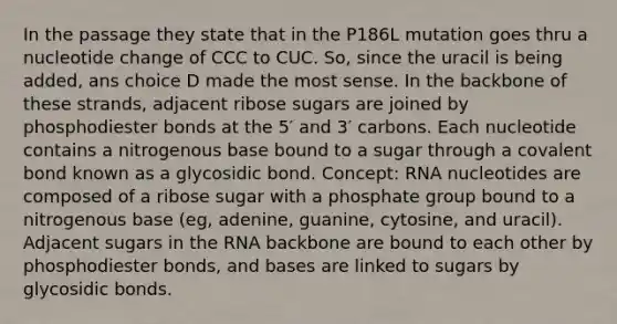 In the passage they state that in the P186L mutation goes thru a nucleotide change of CCC to CUC. So, since the uracil is being added, ans choice D made the most sense. In the backbone of these strands, adjacent ribose sugars are joined by phosphodiester bonds at the 5′ and 3′ carbons. Each nucleotide contains a nitrogenous base bound to a sugar through a covalent bond known as a glycosidic bond. Concept: RNA nucleotides are composed of a ribose sugar with a phosphate group bound to a nitrogenous base (eg, adenine, guanine, cytosine, and uracil). Adjacent sugars in the RNA backbone are bound to each other by phosphodiester bonds, and bases are linked to sugars by glycosidic bonds.