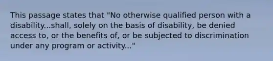 This passage states that "No otherwise qualified person with a disability...shall, solely on the basis of disability, be denied access to, or the benefits of, or be subjected to discrimination under any program or activity..."