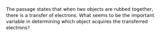 The passage states that when two objects are rubbed together, there is a transfer of electrons. What seems to be the important variable in determining which object acquires the transferred electrons?