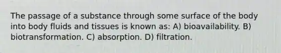 The passage of a substance through some surface of the body into body fluids and tissues is known as: A) bioavailability. B) biotransformation. C) absorption. D) filtration.