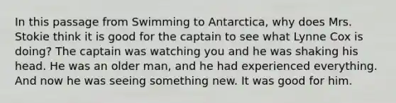 In this passage from Swimming to Antarctica, why does Mrs. Stokie think it is good for the captain to see what Lynne Cox is doing? The captain was watching you and he was shaking his head. He was an older man, and he had experienced everything. And now he was seeing something new. It was good for him.