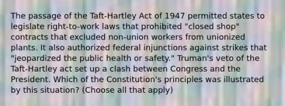 The passage of the Taft-Hartley Act of 1947 permitted states to legislate right-to-work laws that prohibited "closed shop" contracts that excluded non-union workers from unionized plants. It also authorized federal injunctions against strikes that "jeopardized the public health or safety." Truman's veto of the Taft-Hartley act set up a clash between Congress and the President. Which of the Constitution's principles was illustrated by this situation? (Choose all that apply)