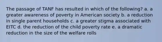 The passage of TANF has resulted in which of the following? a. a greater awareness of poverty in American society b. a reduction in single parent households c. a greater stigma associated with EITC d. the reduction of the child poverty rate e. a dramatic reduction in the size of the welfare rolls