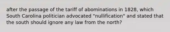 after the passage of the tariff of abominations in 1828, which South Carolina politician advocated "nullification" and stated that the south should ignore any law from the north?