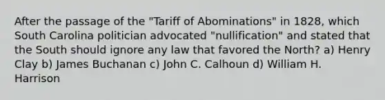 After the passage of the "Tariff of Abominations" in 1828, which South Carolina politician advocated "nullification" and stated that the South should ignore any law that favored the North? a) Henry Clay b) James Buchanan c) John C. Calhoun d) William H. Harrison