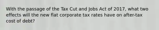 With the passage of the Tax Cut and Jobs Act of 2017, what two effects will the new flat corporate tax rates have on after-tax cost of debt?