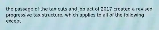 the passage of the tax cuts and job act of 2017 created a revised progressive tax structure, which applies to all of the following except