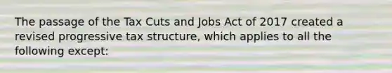 The passage of the Tax Cuts and Jobs Act of 2017 created a revised progressive tax structure, which applies to all the following except: