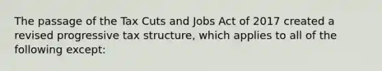 The passage of the Tax Cuts and Jobs Act of 2017 created a revised progressive tax structure, which applies to all of the following except: