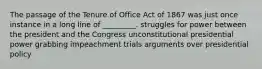 The passage of the Tenure of Office Act of 1867 was just once instance in a long line of _________. struggles for power between the president and the Congress unconstitutional presidential power grabbing impeachment trials arguments over presidential policy