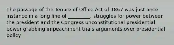 The passage of the Tenure of Office Act of 1867 was just once instance in a long line of _________. struggles for power between the president and the Congress unconstitutional presidential power grabbing impeachment trials arguments over presidential policy