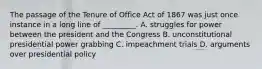 The passage of the Tenure of Office Act of 1867 was just once instance in a long line of _________. A. struggles for power between the president and the Congress B. unconstitutional presidential power grabbing C. impeachment trials D. arguments over presidential policy