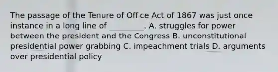 The passage of the Tenure of Office Act of 1867 was just once instance in a long line of _________. A. struggles for power between the president and the Congress B. unconstitutional presidential power grabbing C. impeachment trials D. arguments over presidential policy